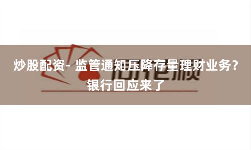 炒股配资- 监管通知压降存量理财业务？银行回应来了