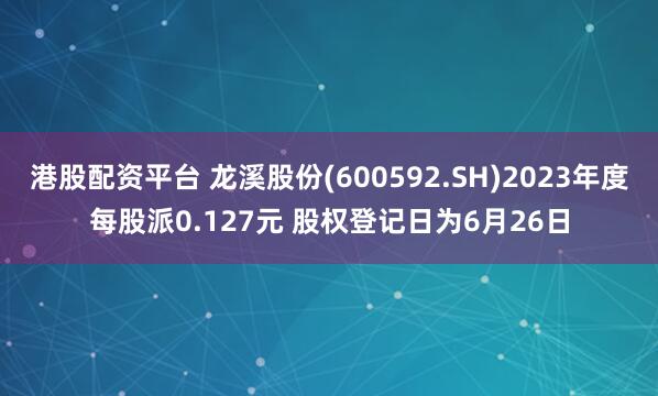 港股配资平台 龙溪股份(600592.SH)2023年度每股派0.127元 股权登记日为6月26日