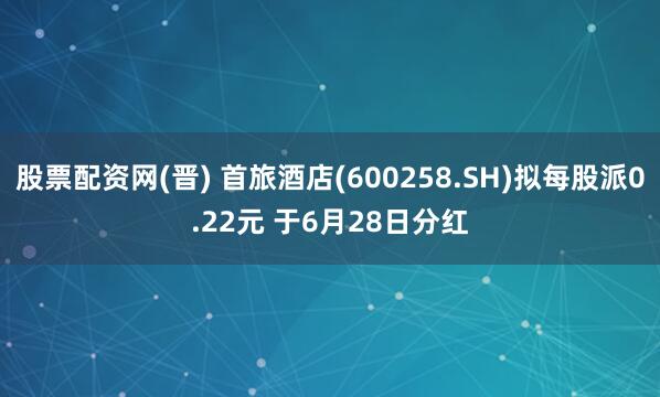 股票配资网(晋) 首旅酒店(600258.SH)拟每股派0.22元 于6月28日分红