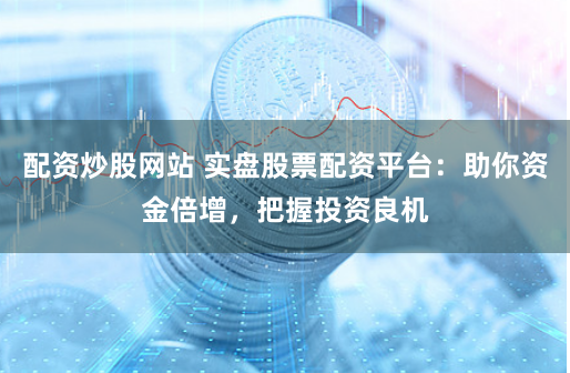 配资炒股网站 实盘股票配资平台：助你资金倍增，把握投资良机