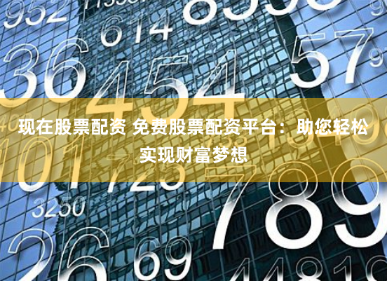 现在股票配资 免费股票配资平台：助您轻松实现财富梦想