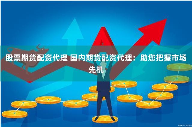 股票期货配资代理 国内期货配资代理：助您把握市场先机
