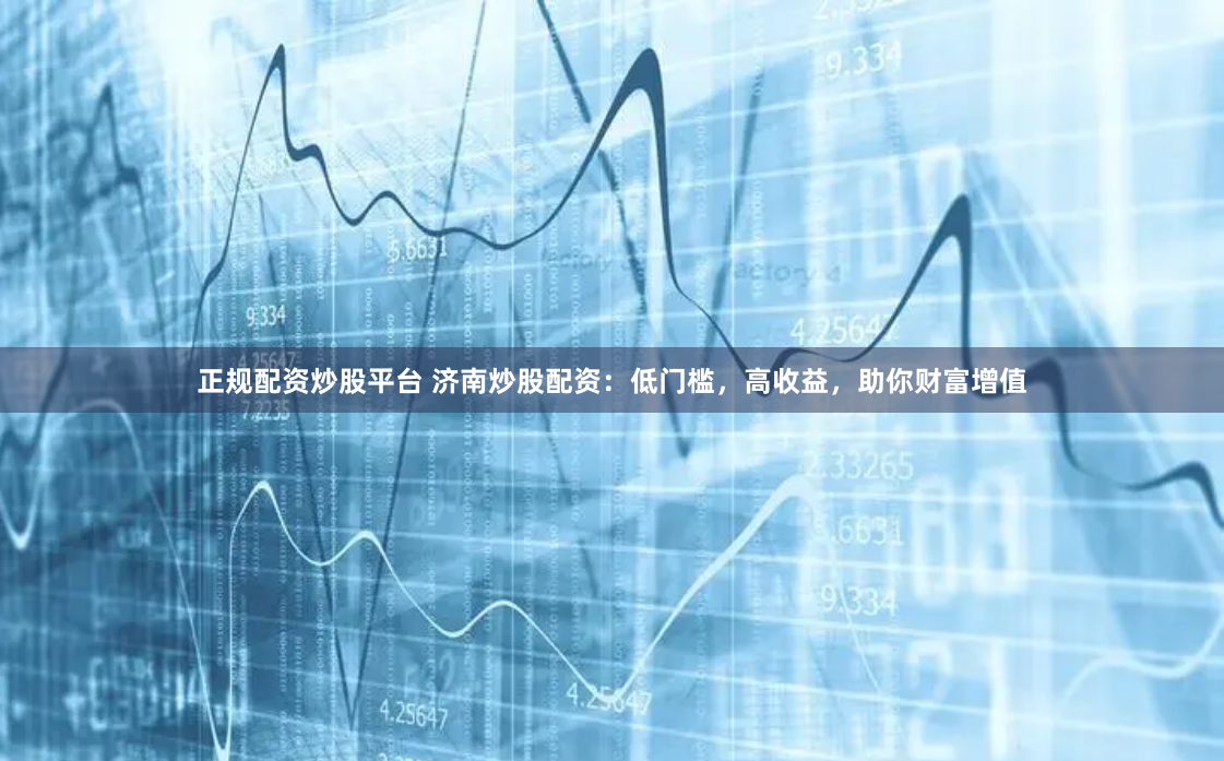 正规配资炒股平台 济南炒股配资：低门槛，高收益，助你财富增值