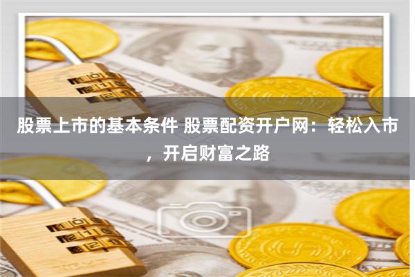 股票上市的基本条件 股票配资开户网：轻松入市，开启财富之路