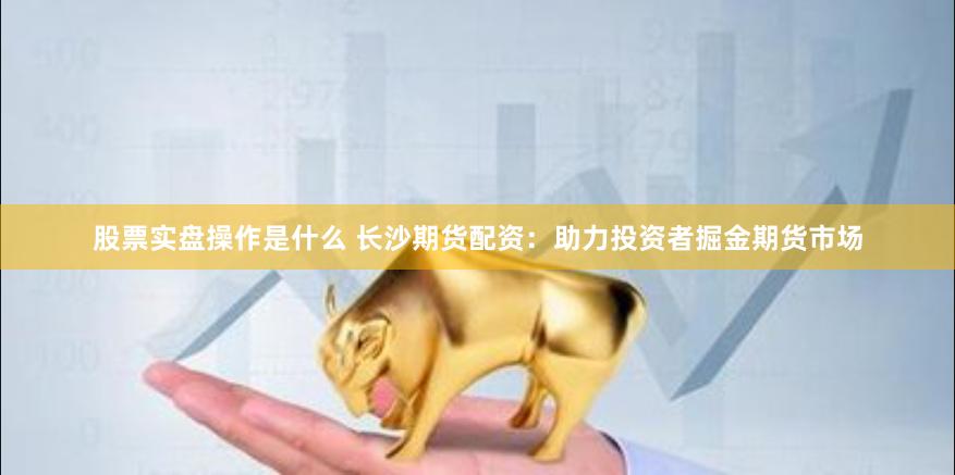 股票实盘操作是什么 长沙期货配资：助力投资者掘金期货市场