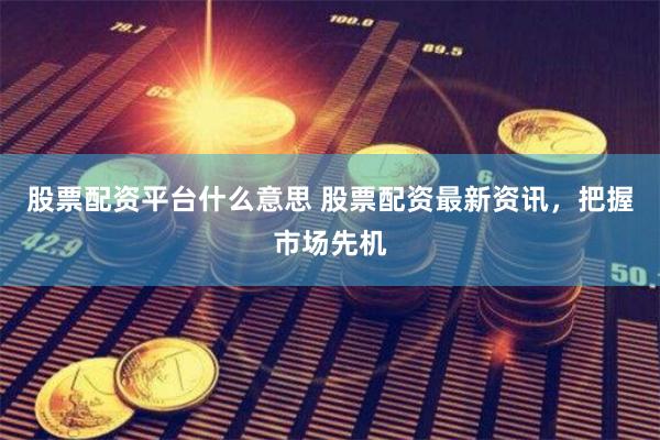股票配资平台什么意思 股票配资最新资讯，把握市场先机