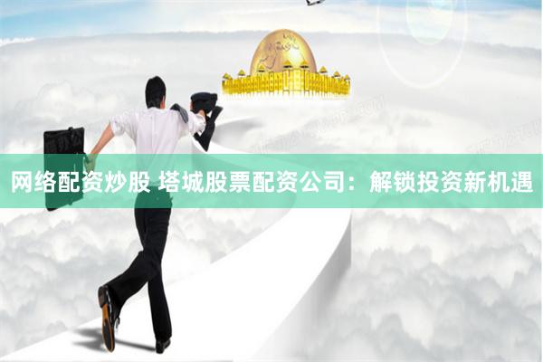 网络配资炒股 塔城股票配资公司：解锁投资新机遇