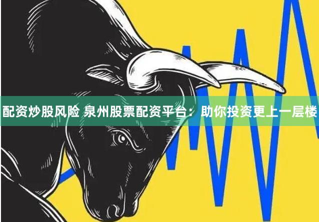 配资炒股风险 泉州股票配资平台：助你投资更上一层楼
