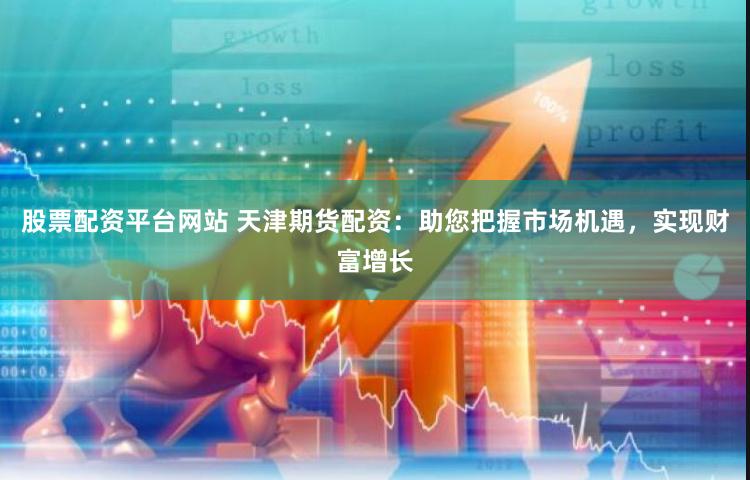 股票配资平台网站 天津期货配资：助您把握市场机遇，实现财富增长