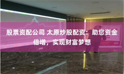 股票资配公司 太原炒股配资：助您资金倍增，实现财富梦想