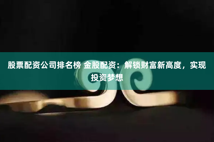 股票配资公司排名榜 金股配资：解锁财富新高度，实现投资梦想