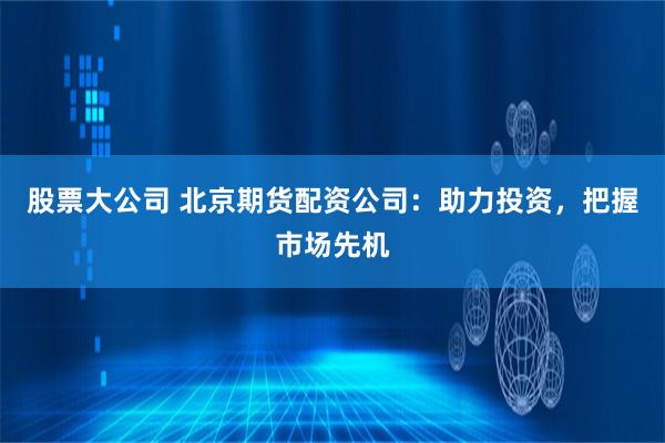 股票大公司 北京期货配资公司：助力投资，把握市场先机