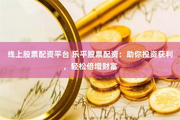 线上股票配资平台 乐平股票配资：助你投资获利，轻松倍增财富