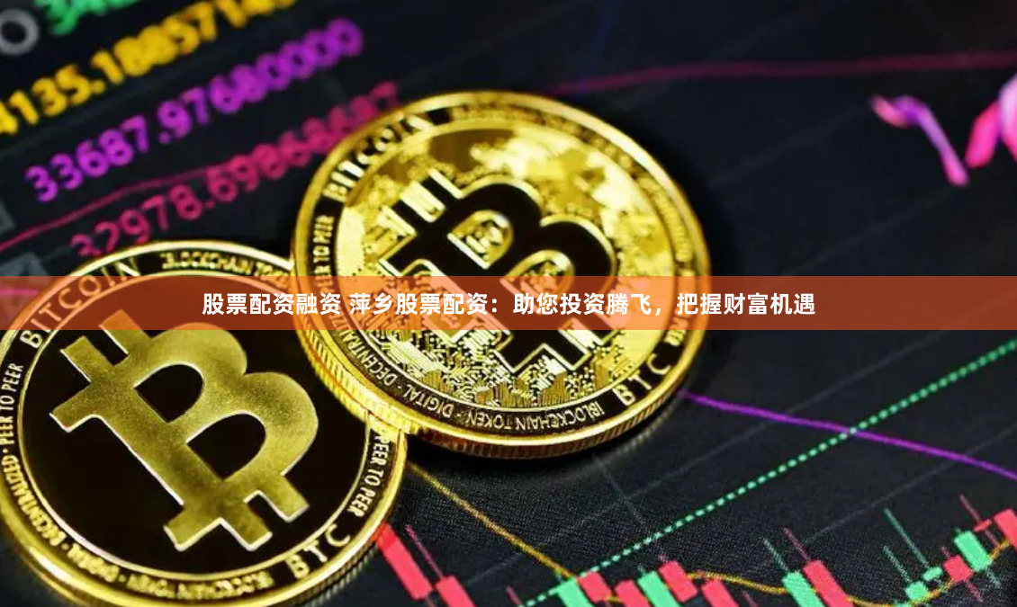 股票配资融资 萍乡股票配资：助您投资腾飞，把握财富机遇