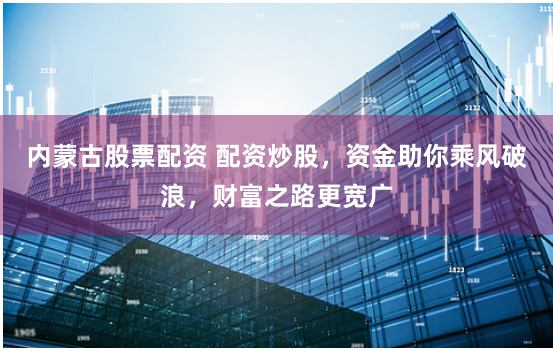 内蒙古股票配资 配资炒股，资金助你乘风破浪，财富之路更宽广