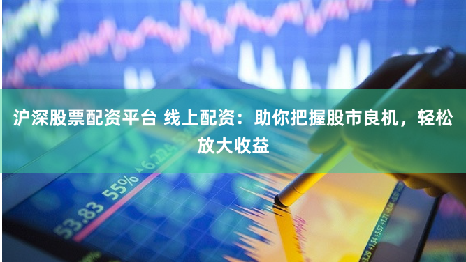 沪深股票配资平台 线上配资：助你把握股市良机，轻松放大收益