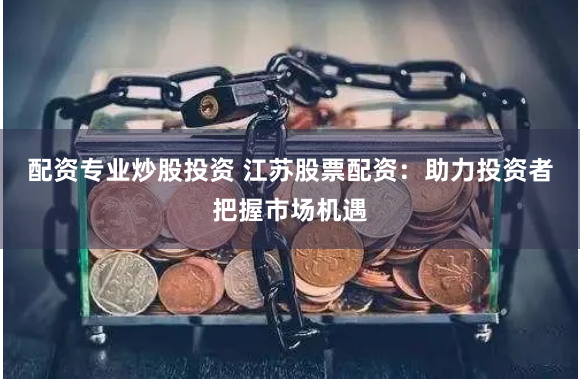 配资专业炒股投资 江苏股票配资：助力投资者把握市场机遇