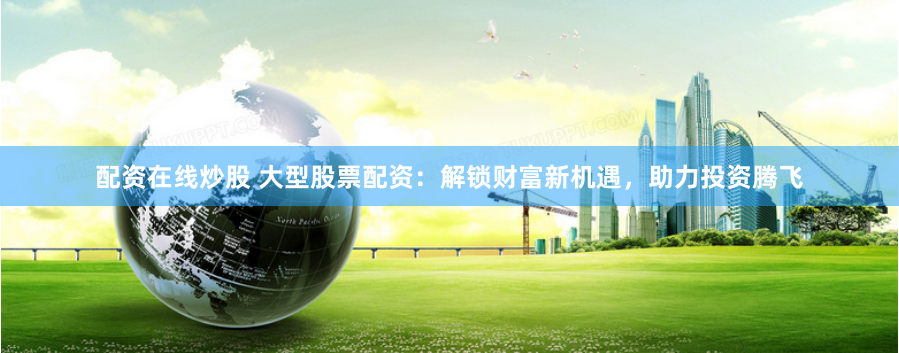 配资在线炒股 大型股票配资：解锁财富新机遇，助力投资腾飞